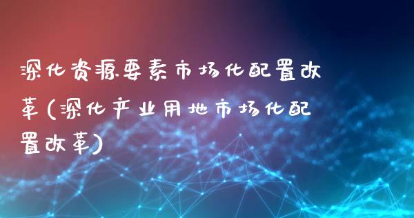 深化资源要素市场化配置改革(深化产业用地市场化配置改革)_https://yy1.wpmee.com_原油直播室_第1张